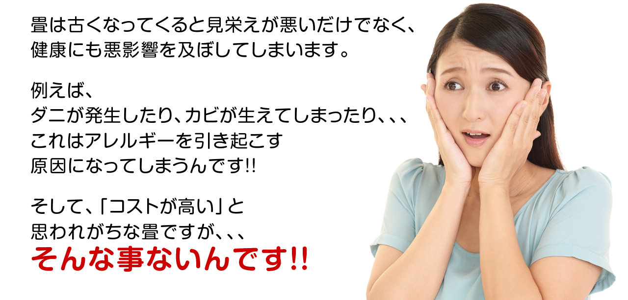 畳は古くなってくると見栄えが悪いだけでなく、健康にも悪影響を及ぼしてしまいます。 例えば、 ダニが発生したり、カビが生えてしまったり、、、これはアレルギーを引き起こす原因になってしまうんです!! そして、「コストが高い」と思われがちな畳ですが、、、 そんな事ないんです！！