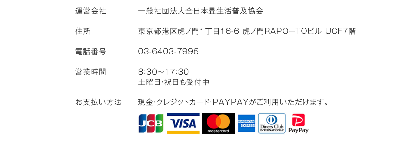 運営会社：一般社団法人全日本畳生活普及協会 住所：東京都港区虎ノ門1丁目16-6 虎ノ門RAPO-TOビル　UCF7階 TEL:03-6403-7995 営業時間：８：３０～１７：３０ 土曜・祝日も受付中 お支払い方法：現金・クレジットカード・PayPayがご利用いただけます。