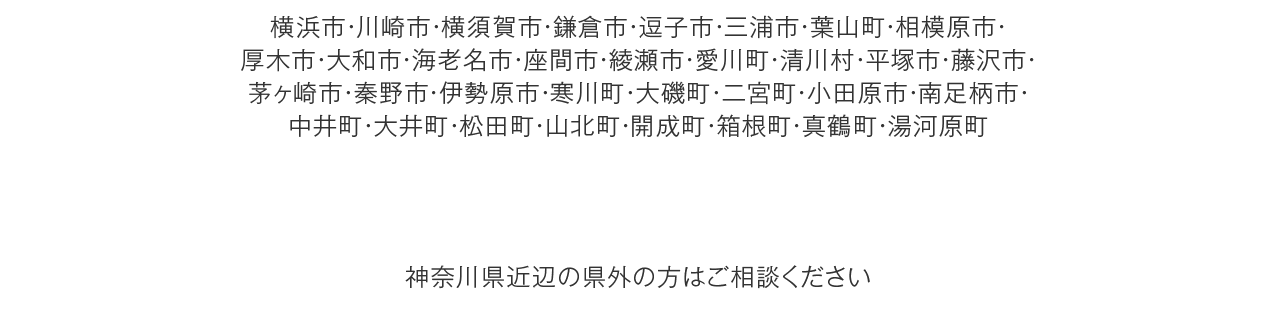 横浜市・川崎市・横須賀市・鎌倉市・逗子市・三浦市・葉山町・相模原市・
厚木市・大和市・海老名市・座間市・綾瀬市・愛川町・清川村・平塚市・藤沢市・茅ヶ崎市・秦野市・伊勢原市・寒川町・大磯町・二宮町・小田原市・南足柄市・中井町・大井町・松田町・山北町・開成町・箱根町・真鶴町・湯河原町