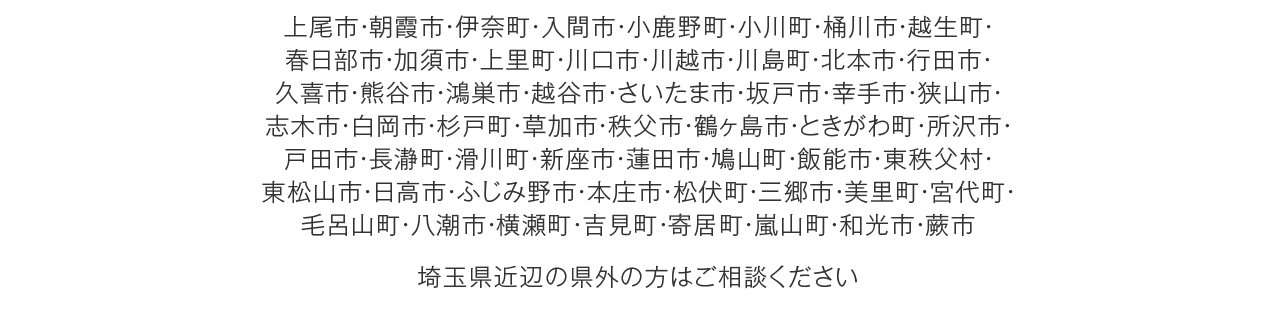 上尾市・朝霞市・伊奈町・入間市・小鹿野町・小川町・桶川市・越生町・春日部市・加須市・上里町・川口市・川越市・川島町・北本市・行田市・久喜市・熊谷市・鴻巣市・越谷市・さいたま市・坂戸市・幸手市・狭山市・志木市・白岡市・杉戸町・草加市・秩父市・鶴ヶ島市・ときがわ町・所沢市・戸田市・長瀞町・滑川町・新座市・蓮田市・鳩山町・飯能市・東秩父村・東松山市・日高市・ふじみ野市・本庄市・松伏町・三郷市・美里町・宮代町・毛呂山町・八潮市・横瀬町・吉見町・寄居町・嵐山町・和光市・蕨市